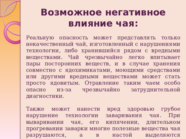 Возможное негативное влияние чая: Реальную опасность может представлять только некачественный чай, изготовленный с нарушениями технологии, либо хранившийся рядом с вредными веществами. Чай чрезвычайно легко впитывает пары посторонних веществ, и в случае хранения совместно с ядохимикатами, моющими средствами или другими вредными веществами может стать просто ядовитым. Отравление таким чаем особо опасно из-за чрезвычайно затруднительной диагностики. Также может нанести вред здоровью грубое нарушение технологии заваривания чая. При вываривании чая, его кипячении, длительном прогревании заварки многие полезные вещества чая разрушаются, а в настой выделяются нерастворимые обычно алкалоиды, которые могут оказать вредное воздействие. 