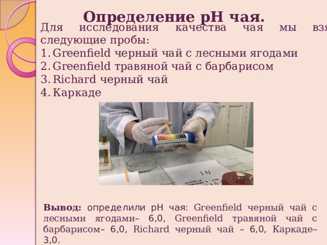Определение рН чая. Для исследования качества чая мы взяли следующие пробы: Greenfield черный чай с лесными ягодами Greenfield травяной чай c барбарисом Richard черный чай Каркаде Вывод: определили pH чая: Greenfield черный чай с лесными ягодами – 6,0, Greenfield травяной чай c барбарисом – 6,0, Richard черный чай – 6,0, Каркаде – 3,0. 