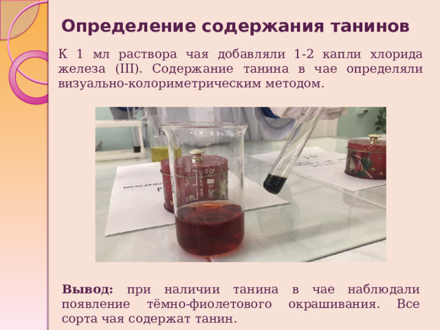 Определение содержания танинов К 1 мл раствора чая добавляли 1-2 капли хлорида железа (III). Содержание танина в чае определяли визуально-колориметрическим методом. Вывод: при наличии танина в чае наблюдали появление тёмно-фиолетового окрашивания. Все сорта чая содержат танин. 