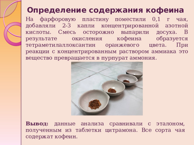 Определение содержания кофеина На фарфоровую пластину поместили 0,1 г чая, добавляли 2-3 капли концентрированной азотной кислоты. Смесь осторожно выпарили досуха. В результате окисления кофеина образуется тетраметилаллоксантин оранжевого цвета. При реакции с концентрированным раствором аммиака это вещество превращается в пурпурат аммония. Вывод: данные анализа сравнивали с эталоном, полученным из таблетки цитрамона. Все сорта чая содержат кофеин. 