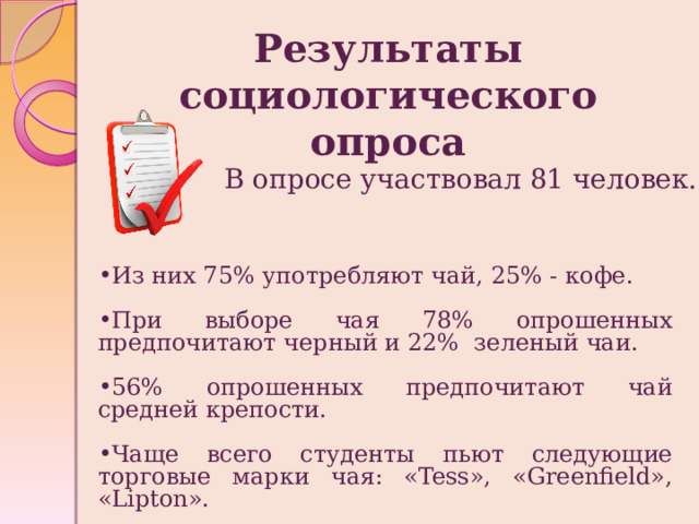 Результаты социологического опроса В опросе участвовал 81 человек. Из них 75% употребляют чай, 25% - кофе. При выборе чая 78% опрошенных предпочитают черный и 22% зеленый чаи. 56% опрошенных предпочитают чай средней крепости. Чаще всего студенты пьют следующие торговые марки чая: «Tess», «Greenfield», «Lipton». 
