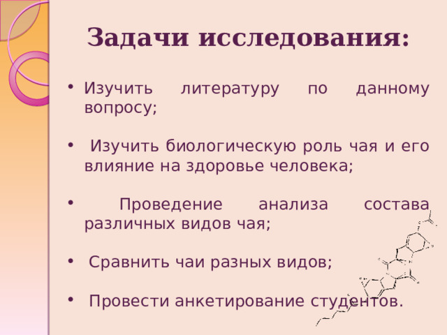 Задачи исследования:  Изучить литературу по данному вопросу;  Изучить биологическую роль чая и его влияние на здоровье человека;  Проведение анализа состава различных видов чая;  Сравнить чаи разных видов;  Провести анкетирование студентов.  