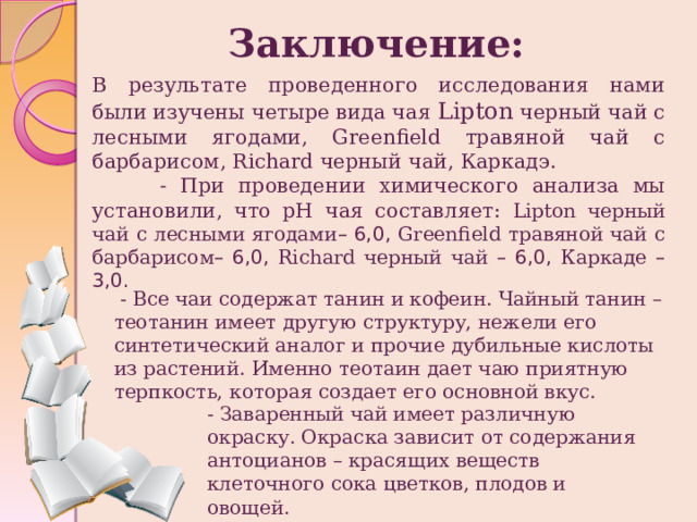 Заключение: В результате проведенного исследования нами были изучены четыре вида чая Lipton черный чай с лесными ягодами, Greenfield травяной чай c барбарисом, Richard черный чай, Каркадэ.  - При проведении химического анализа мы установили, что pH чая составляет: Lipton черный чай с лесными ягодами – 6,0, Greenfield травяной чай c барбарисом – 6,0, Richard черный чай – 6,0, Каркаде – 3,0.  - Все чаи содержат танин и кофеин. Чайный танин – теотанин имеет другую структуру, нежели его синтетический аналог и прочие дубильные кислоты из растений. Именно теотаин дает чаю приятную терпкость, которая создает его основной вкус. - Заваренный чай имеет различную окраску. Окраска зависит от содержания антоцианов – красящих веществ клеточного сока цветков, плодов и овощей. 