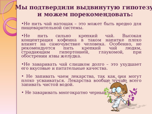 Мы подтвердили выдвинутую гипотезу, и можем порекомендовать:   Не пить чай натощак – это может быть вредно для пищеварительной системы. Не пить сильно крепкий чай. Высокая концентрация кофеина в таком напитке плохо влияет на самочувствие человека. Особенно, не рекомендуется пить крепкий чай людям, страдающим гипертонией, глаукомой, при обострении язвы желудка. Не заваривать чай слишком долго – это ухудшает его вкусовые и питательные качества.  Не запивать чаем лекарства, так как они могут плохо усваиваться. Лекарства вообще лучше всего запивать чистой водой.  Не заваривать многократно черный чай. 