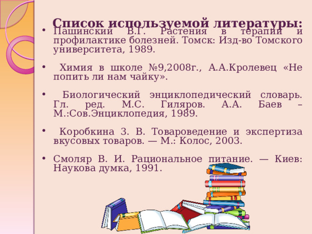Список используемой литературы: Пашинский В.Г. Растения в терапии и профилактике болезней. Томск: Изд-во Томского университета, 1989.  Химия в школе №9,2008г., А.А.Кролевец «Не попить ли нам чайку».  Биологический энциклопедический словарь. Гл. ред. М.С. Гиляров. А.А. Баев – М.:Сов.Энциклопедия, 1989.  Коробкина 3. В. Товароведение и экспертиза вкусовых товаров. — М.: Колос, 2003. Смоляр В. И. Рациональное питание. — Киев: Наукова думка, 1991.   