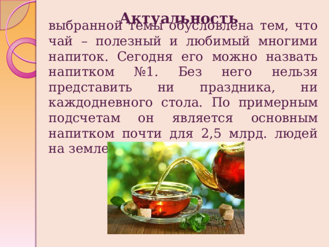 Актуальность выбранной темы обусловлена тем, что чай – полезный и любимый многими напиток. Сегодня его можно назвать напитком №1. Без него нельзя представить ни праздника, ни каждодневного стола. По примерным подсчетам он является основным напитком почти для 2,5 млрд. людей на земле. 