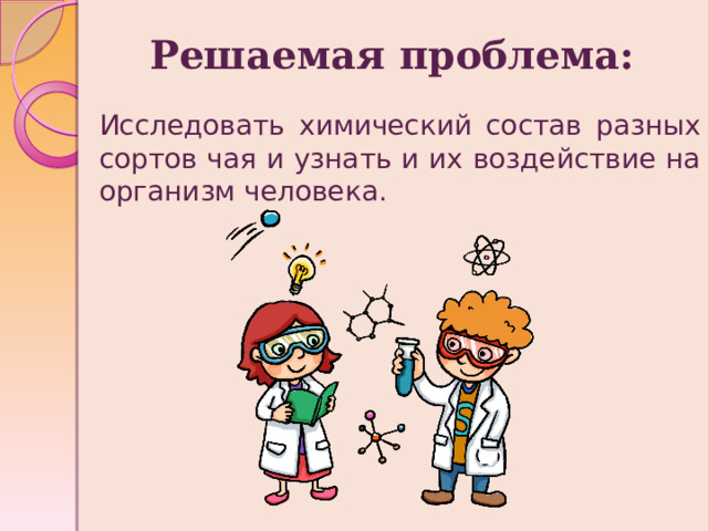 Решаемая проблема: Исследовать химический состав разных сортов чая и узнать и их воздействие на организм человека. 
