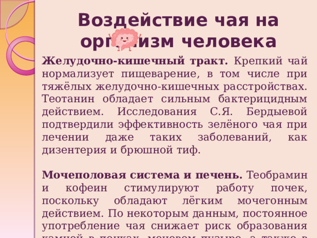 Воздействие чая на организм человека Желудочно-кишечный тракт. Крепкий чай нормализует пищеварение, в том числе при тяжёлых желудочно-кишечных расстройствах. Теотанин обладает сильным бактерицидным действием. Исследования С.Я. Бердыевой подтвердили эффективность зелёного чая при лечении даже таких заболеваний, как дизентерия и брюшной тиф. Мочеполовая система и печень.  Теобрамин и кофеин стимулируют работу почек, поскольку обладают лёгким мочегонным действием. По некоторым данным, постоянное употребление чая снижает риск образования камней в почках, мочевом пузыре, а также в печени. 