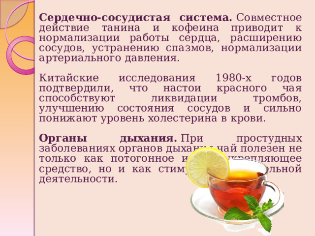 Сердечно-сосудистая система.  Совместное действие танина и кофеина приводит к нормализации работы сердца, расширению сосудов, устранению спазмов, нормализации артериального давления. Китайские исследования 1980-х годов подтвердили, что настои красного чая способствуют ликвидации тромбов, улучшению состояния сосудов и сильно понижают уровень холестерина в крови.  Органы дыхания.  При простудных заболеваниях органов дыхания чай полезен не только как потогонное и общеукрепляющее средство, но и как стимулятор дыхательной деятельности.  