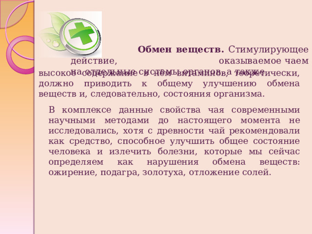  Обмен веществ. Стимулирующее действие, оказываемое чаем на отдельные системы органов, а также высокое содержание в нём витаминов, теоретически, должно приводить к общему улучшению обмена веществ и, следовательно, состояния организма. В комплексе данные свойства чая современными научными методами до настоящего момента не исследовались, хотя с древности чай рекомендовали как средство, способное улучшить общее состояние человека и излечить болезни, которые мы сейчас определяем как нарушения обмена веществ: ожирение, подагра, золотуха, отложение солей. 