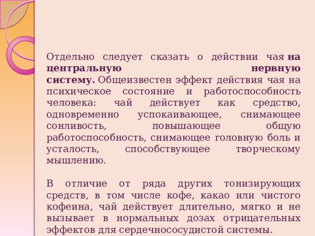 Отдельно следует сказать о действии чая  на центральную нервную систему.   Общеизвестен эффект действия чая на психическое состояние и работоспособность человека: чай действует как средство, одновременно успокаивающее, снимающее сонливость, повышающее общую работоспособность, снимающее головную боль и усталость, способствующее творческому мышлению. В отличие от ряда других тонизирующих средств, в том числе кофе, какао или чистого кофеина, чай действует длительно, мягко и не вызывает в нормальных дозах отрицательных эффектов для сердечнососудистой системы. 