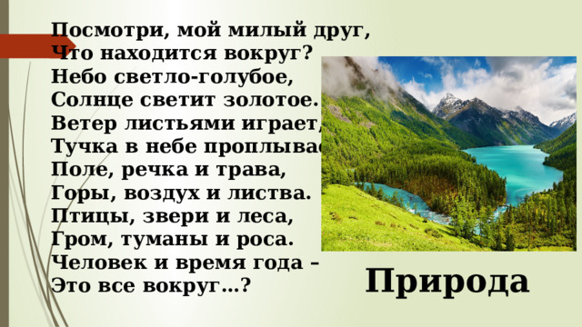 Посмотри, мой милый друг,  Что находится вокруг?  Небо светло-голубое,  Солнце светит золотое.  Ветер листьями играет,  Тучка в небе проплывает.  Поле, речка и трава,  Горы, воздух и листва.  Птицы, звери и леса,  Гром, туманы и роса.  Человек и время года –  Это все вокруг…? Природа 