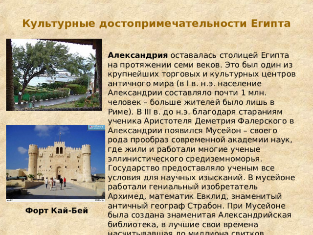 Культурные достопримечательности Египта   Александрия оставалась столицей Египта на протяжении семи веков. Это был один из крупнейших торговых и культурных центров античного мира (в I в. н.э. население Александрии составляло почти 1 млн. человек – больше жителей было лишь в Риме). В III в. до н.э. благодаря стараниям ученика Аристотеля Деметрия Фалерского в Александрии появился Мусейон – своего рода прообраз современной академии наук, где жили и работали многие ученые эллинистического средиземноморья. Государство предоставляло ученым все условия для научных изысканий. В мусейоне работали гениальный изобретатель Архимед, математик Евклид, знаменитый античный географ Страбон. При Мусейоне была создана знаменитая Александрийская библиотека, в лучшие свои времена насчитывавшая до миллиона свитков Форт Кай-Бей 