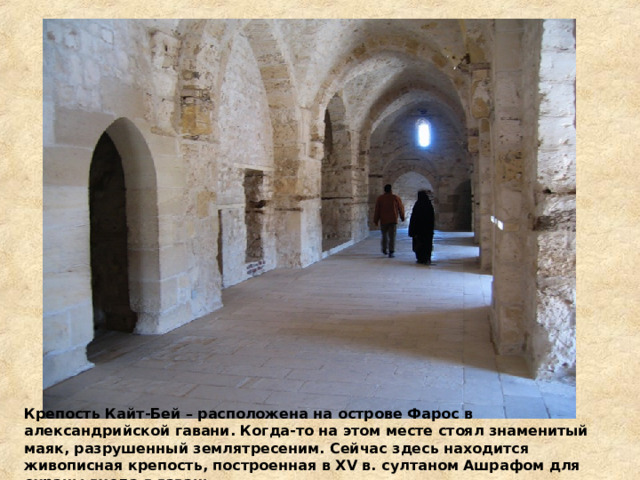 Крепость Кайт-Бей – расположена на острове Фарос в александрийской гавани. Когда-то на этом месте стоял знаменитый маяк, разрушенный землятресеним. Сейчас здесь находится живописная крепость, построенная в XV в. султаном Ашрафом для охраны входа в гавань.  
