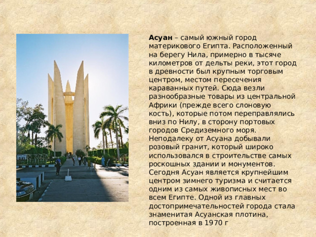 Асуан – самый южный город материкового Египта. Расположенный на берегу Нила, примерно в тысяче километров от дельты реки, этот город в древности был крупным торговым центром, местом пересечения караванных путей. Сюда везли разнообразные товары из центральной Африки (прежде всего слоновую кость), которые потом переправлялись вниз по Нилу, в сторону портовых городов Средиземного моря. Неподалеку от Асуана добывали розовый гранит, который широко использовался в строительстве самых роскошных здании и монументов. Сегодня Асуан является крупнейшим центром зимнего туризма и считается одним из самых живописных мест во всем Египте. Одной из главных достопримечательностей города стала знаменитая Aсуанская плотина, построенная в 1970 г 