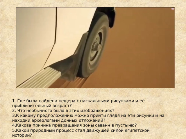 1. Где была найдена пещера с наскальными рисунками и её приблизительный возраст? 2. Что необычного было в этих изображениях? К какому предположению можно прийти глядя на эти рисунки и на находки археологами донных отложений? Какова причина превращения зоны саванн в пустыню? Какой природный процесс стал движущей силой египетской истории? 