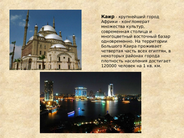Каир - крупнейший город Африки - конгломерат множества культур, современная столица и многоцветный восточный базар одновременно. На территории Большого Каира проживает четвертая часть всех египтян, в некоторых районах города плотность населения достигает 120000 человек на 1 кв. км. 