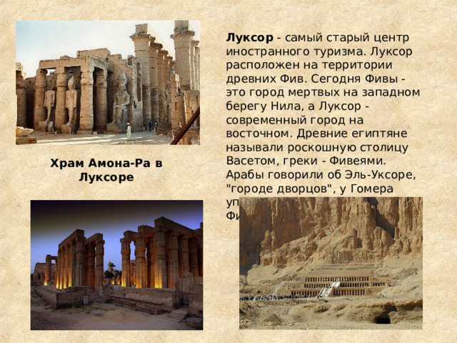 Луксор - самый старый центр иностранного туризма. Луксор расположен на территории древних Фив. Сегодня Фивы - это город мертвых на западном берегу Нила, а Луксор - современный город на восточном. Древние египтяне называли роскошную столицу Васетом, греки - Фивеями. Арабы говорили об Эль-Уксоре, 