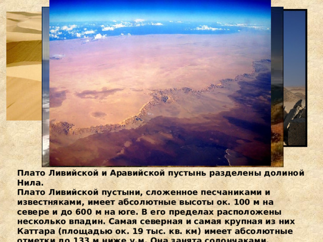 Плато Ливийской и Аравийской пустынь разделены долиной Нила. Плато Ливийской пустыни, сложенное песчаниками и известняками, имеет абсолютные высоты ок. 100 м на севере и до 600 м на юге. В его пределах расположены несколько впадин. Самая северная и самая крупная из них Каттара (площадью ок. 19 тыс. кв. км) имеет абсолютные отметки до 133 м ниже у.м. Она занята солончаками.  