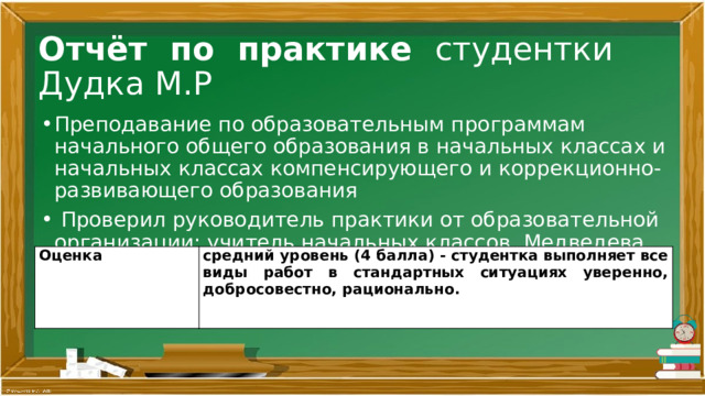 Отчёт по практике студентки Дудка М.Р Преподавание по образовательным программам начального общего образования в начальных классах и начальных классах компенсирующего и коррекционно-развивающего образования   Проверил руководитель практики от образовательной организации: учитель начальных классов Медведева Н.В. Оценка средний уровень (4 балла) - студентка выполняет все виды работ в стандартных ситуациях уверенно, добросовестно, рационально. 