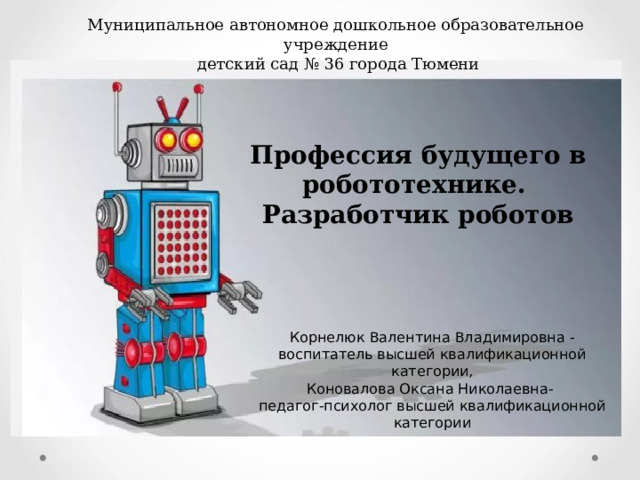 Муниципальное автономное дошкольное образовательное учреждение  детский сад № 36 города Тюмени Профессия будущего в робототехнике. Разработчик роботов Корнелюк Валентина Владимировна - воспитатель высшей квалификационной категории, Коновалова Оксана Николаевна- педагог-психолог высшей квалификационной категории 