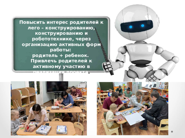 Повысить интерес родителей к лего – конструированию, конструированию и робототехнике, через организацию активных форм работы: родитель + ребенок. Привлечь родителей к активному участию в реализации проекта . 