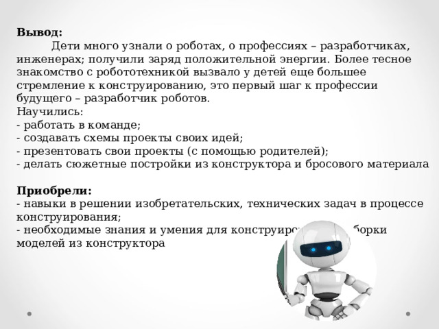 Вывод:  Дети много узнали о роботах, о профессиях – разработчиках, инженерах; получили заряд положительной энергии. Более тесное знакомство с робототехникой вызвало у детей еще большее стремление к конструированию, это первый шаг к профессии будущего – разработчик роботов. Научились: - работать в команде; - создавать схемы проекты своих идей; - презентовать свои проекты (с помощью родителей); - делать сюжетные постройки из конструктора и бросового материала   Приобрели: - навыки в решении изобретательских, технических задач в процессе конструирования; - необходимые знания и умения для конструирования и сборки моделей из конструктора 