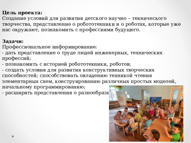 Цель проекта: Создание условий для развития детского научно – технического творчества, представление о робототехники и о роботах, которые уже нас окружают, познакомить с профессиями будущего.   Задачи: Профессиональное информирование: - дать представление о труде людей инженерных, технических профессий; - познакомить с историей робототехники, роботов; - создать условия для развития конструктивных творческих способностей; способствовать овладению техникой чтения элементарных схем, конструированию различных простых моделей, начальному программированию; - расширять представления о разнообразии конструкторов     