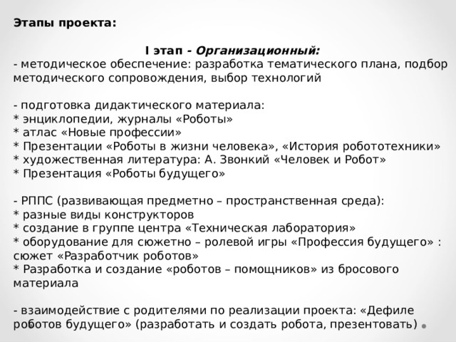 Этапы проекта:   I этап - Организационный: - методическое обеспечение: разработка тематического плана, подбор методического сопровождения, выбор технологий   - подготовка дидактического материала: * энциклопедии, журналы «Роботы» * атлас «Новые профессии» * Презентации «Роботы в жизни человека», «История робототехники» * художественная литература: А. Звонкий «Человек и Робот» * Презентация «Роботы будущего»   - РППС (развивающая предметно – пространственная среда): * разные виды конструкторов * создание в группе центра «Техническая лаборатория» * оборудование для сюжетно – ролевой игры «Профессия будущего» : сюжет «Разработчик роботов» * Разработка и создание «роботов – помощников» из бросового материала   - взаимодействие с родителями по реализации проекта: «Дефиле роботов будущего» (разработать и создать робота, презентовать) 