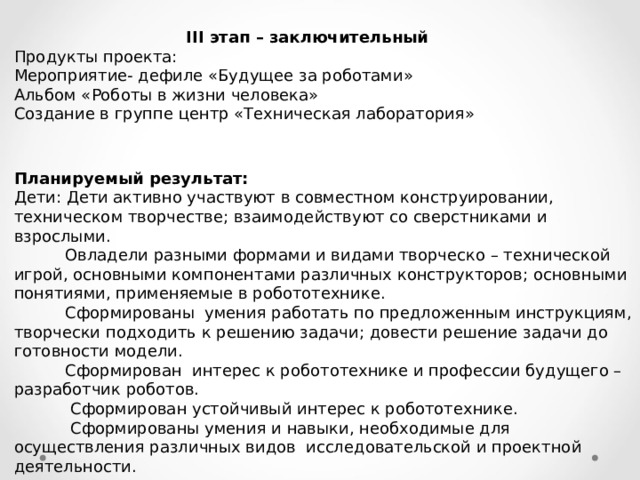  III этап – заключительный Продукты проекта: Мероприятие- дефиле «Будущее за роботами» Альбом «Роботы в жизни человека» Создание в группе центр «Техническая лаборатория» Планируемый результат: Дети: Дети активно участвуют в совместном конструировании, техническом творчестве; взаимодействуют со сверстниками и взрослыми.  Овладели разными формами и видами творческо – технической игрой, основными компонентами различных конструкторов; основными понятиями, применяемые в робототехнике.  Сформированы умения работать по предложенным инструкциям, творчески подходить к решению задачи; довести решение задачи до готовности модели.  Сформирован интерес к робототехнике и профессии будущего – разработчик роботов.  Сформирован устойчивый интерес к робототехнике.  Сформированы умения и навыки, необходимые для осуществления различных видов исследовательской и проектной деятельности.   Родители: повышена заинтересованность родителей в ранней профориентации детей. 
