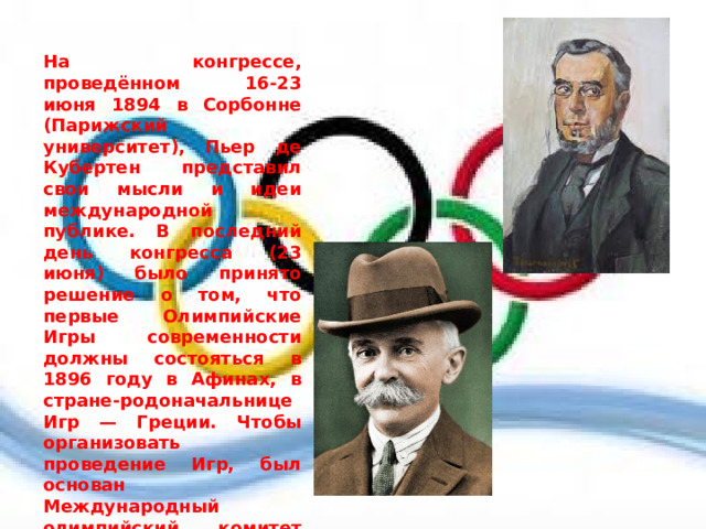  На конгрессе, проведённом 16-23 июня 1894 в Сорбонне (Парижский университет), Пьер де Кубертен представил свои мысли и идеи международной публике. В последний день конгресса (23 июня) было принято решение о том, что первые Олимпийские Игры современности должны состояться в 1896 году в Афинах, в стране-родоначальнице Игр — Греции. Чтобы организовать проведение Игр, был основан Международный олимпийский комитет (МОК). Первым президентом Комитета стал грек Деметриус Викелас, который был президентом до окончания I Олимпийских Игр 1896 года. Генеральным секретарём стал барон Пьер де Кубертен. 