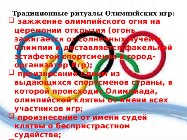 Традиционные ритуалы Олимпийских игр:  зажжение олимпийского огня на церемонии открытия (огонь зажигается от солнечных лучей в Олимпии и доставляется факельной эстафетой спортсменов в город-организатор Игр);  произнесение одним из выдающихся спортсменов страны, в которой происходит Олимпиада, олимпийской клятвы от имени всех участников игр;  произнесение от имени судей клятвы о беспристрастном судействе;  вручение победителям и призёрам соревнований медалей;  поднятие государственного флага и исполнение национального гимна в честь победителей. 