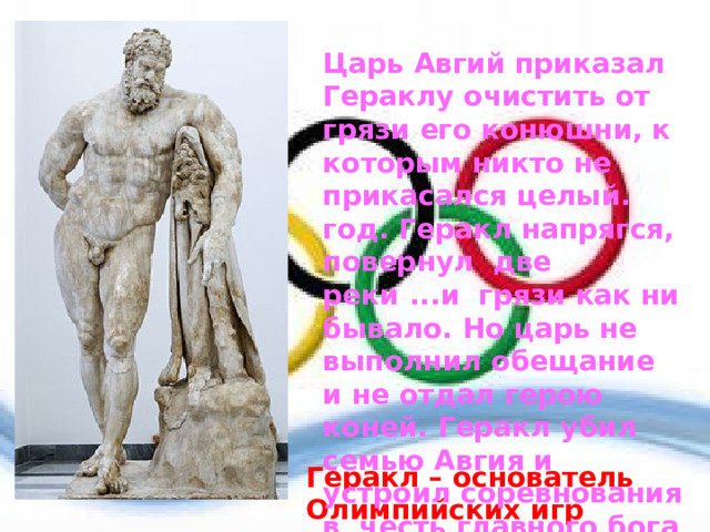Царь Авгий приказал Гераклу очистить от грязи его конюшни, к которым никто не прикасался целый. год. Геракл напрягся, повернул  две реки ...и  грязи как ни бывало. Но царь не выполнил обещание и не отдал герою коней. Геракл убил семью Авгия и устроил соревнования в  честь главного бога Зевса. Так появились Олимпийские игры  Геракл – основатель Олимпийских игр 