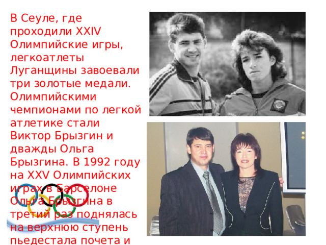 В Сеуле, где проходили ХХIV Олимпийские игры, легкоатлеты Луганщины завоевали три золотые медали. Олимпийскими чемпионами по легкой атлетике стали Виктор Брызгин и дважды Ольга Брызгина. В 1992 году на XXV Олимпийских играх в Барселоне Ольга Брызгина в третий раз поднялась на верхнюю ступень пьедестала почета и завоевала серебро 