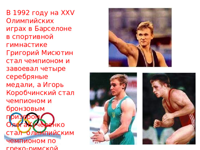 В 1992 году на XXV Олимпийских играх в Барселоне в спортивной гимнастике Григорий Мисютин стал чемпионом и завоевал четыре серебряные медали, а Игорь Коробчинский стал чемпионом и бронзовым призером. ОлегаКучеренко стал олимпийским чемпионом по греко-римской борьбе 