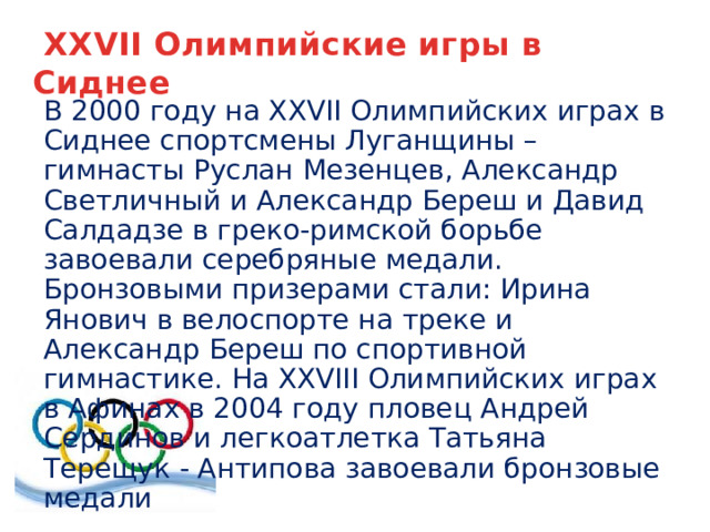  XXVII Олимпийские игры в Сиднее В 2000 году на XXVII Олимпийских играх в Сиднее спортсмены Луганщины – гимнасты Руслан Мезенцев, Александр Светличный и Александр Береш и Давид Салдадзе в греко-римской борьбе завоевали серебряные медали. Бронзовыми призерами стали: Ирина Янович в велоспорте на треке и Александр Береш по спортивной гимнастике. На XXVIII Олимпийских играх в Афинах в 2004 году пловец Андрей Сердинов и легкоатлетка Татьяна Терещук - Антипова завоевали бронзовые медали 