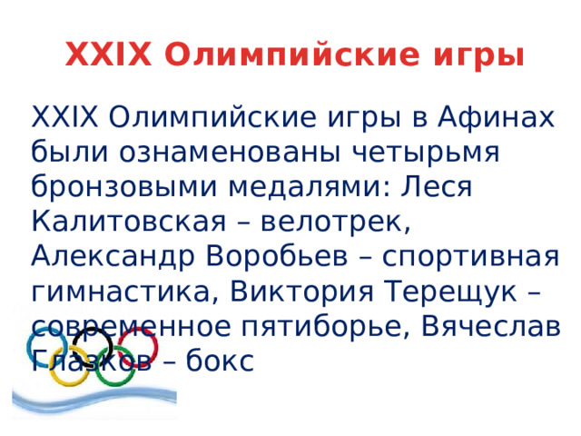 XXIX Олимпийские игры XXIX Олимпийские игры в Афинах были ознаменованы четырьмя бронзовыми медалями: Леся Калитовская – велотрек, Александр Воробьев – спортивная гимнастика, Виктория Терещук – современное пятиборье, Вячеслав Глазков – бокс 
