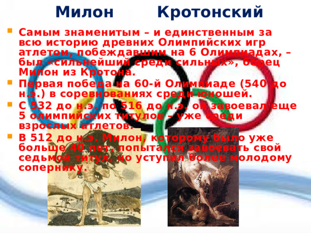 Милон Кротонский Самым знаменитым – и единственным за всю историю древних Олимпийских игр атлетом, побеждавшим на 6 Олимпиадах, – был «сильнейший среди сильных», борец Милон из Кротона. Первая победа на 60-й Олимпиаде (540 до н.э.) в соревнованиях среди юношей. С 532 до н.э. по 516 до н.э. он завоевал еще 5 олимпийских титулов – уже среди взрослых атлетов. В 512 до н.э. Милон, которому было уже больше 40 лет, попытался завоевать свой седьмой титул, но уступил более молодому сопернику.  