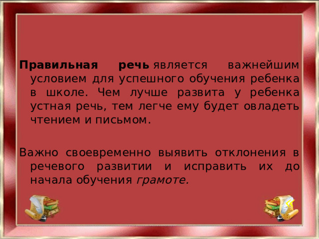 Правильная речь  является важнейшим условием для успешного обучения ребенка в школе. Чем лучше развита у ребенка устная речь, тем легче ему будет овладеть чтением и письмом. Важно своевременно выявить отклонения в речевого развитии и исправить их до начала обучения грамоте.  « 