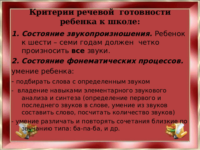 Критерии речевой готовности ребенка к школе: Состояние звукопроизношения. Ребенок  к шести – семи годам должен  четко произносить  все  звуки. 2. Состояние фонематических процессов. умение ребенка: - подбирать слова с определенным звуком - владение навыками элементарного звукового анализа и синтеза (определение первого и последнего звуков в слове, умение из звуков составить слово, посчитать количество звуков) - умение различать и повторять сочетания близкие по звучанию типа: ба-па-ба, и др. 