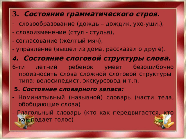 3.   Состояние грамматического строя. - словообразование (дождь – дождик, ухо-уши,), - словоизменение (стул - стулья), - согласование (желтый мяч), - управление (вышел из дома, рассказал о друге). 4 . Состояние слоговой структуры слова. 6-ти летний ребенок умеет безошибочно произносить слова сложной слоговой структуры типа: велосипедист, экскурсовод и т.п.  5 . Состояние словарного запаса: - Номинатывный (назывной) словарь (части тела, обобщающие слова) - Глагольный словарь (кто как передвигается, кто как подает голос)   