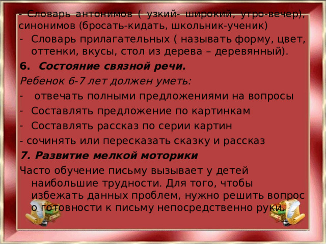 - Словарь антонимов ( узкий- широкий, утро-вечер), синонимов (бросать-кидать, школьник-ученик) Словарь прилагательных ( называть форму, цвет, оттенки, вкусы, стол из дерева – деревянный). 6.   Состояние связной речи. Ребенок 6-7 лет должен уметь:  отвечать полными предложениями на вопросы Составлять предложение по картинкам Составлять рассказ по серии картин - сочинять или пересказать сказку и рассказ 7. Развитие мелкой моторики Часто обучение письму вызывает у детей наибольшие трудности. Для того, чтобы избежать данных проблем, нужно решить вопрос о готовности к письму непосредственно руки. 