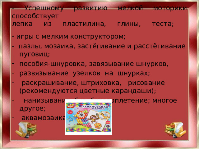 - Успешному развитию мелкой моторики способствует  лепка из пластилина, глины, теста;    - игры с мелким конструктором; - пазлы, мозаика, застёгивание и расстёгивание пуговиц; пособия-шнуровка, завязывание шнурков, развязывание  узелков  на  шнурках;   раскрашивание, штриховка,   рисование (рекомендуются цветные карандаши);    нанизывание  бус, бисероплетение; многое другое;  аквамозаика   