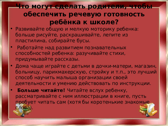 Что могут сделать родители, чтобы обеспечить речевую готовность ребёнка к школе?   Развивайте общую и мелкую моторику ребенка: больше рисуйте, раскрашивайте, лепите из пластилина, собирайте бусы.  Работайте над развитием познавательных способностей ребенка: разучивайте стихи, придумывайте рассказы. Дома чаще играйте с детьми в дочки-матери, магазин, больницу, парикмахерскую, стройку и т.п., это лучший способ научить малыша организации своей деятельности и умению действовать по инструкции.  Больше читайте! Читайте вслух ребенку, рассматривайте с ним иллюстрации в книге, пусть пробует читать сам (хотя бы коротенькие знакомые слова).  