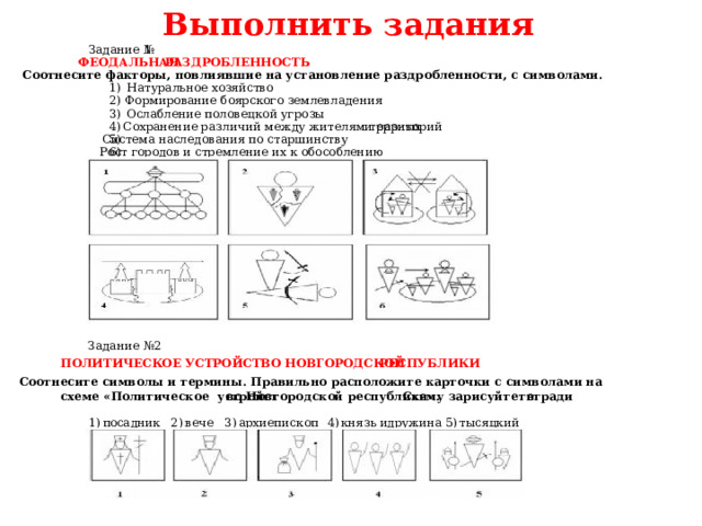 Выполнить задания  1 Задание № ФЕОДАЛЬНАЯ РАЗДРОБЛЕННОСТЬ Соотнесите факторы, повлиявшие на установление раздробленности, с символами. Натуральное хозяйство 1) 2) Формирование боярского землевладения 3) Ослабление половецкой угрозы Сохранение различий между жителями разных территорий 4) 5) Система наследования по старшинству 6) Рост городов и стремление их к обособлению Задание №2 ПОЛИТИЧЕСКОЕ УСТРОЙСТВО НОВГОРОДСКОЙ РЕСПУБЛИКИ Соотнесите символы и термины. Правильно расположите карточки с символами на тетради Схему зарисуйте в  во  Новгородской республики». схеме «Политическое устройст  тысяцкий 5) дружина князь и 4) 2) архиепископ 3) вече осадник п 1)  