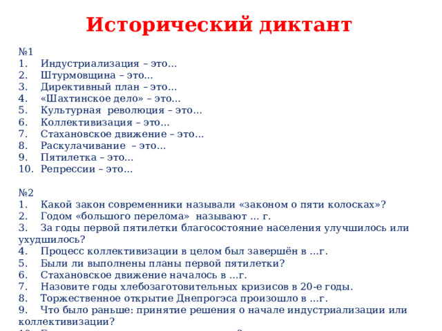   Исторический диктант № 1 1.  Индустриализация – это… 2.  Штурмовщина – это… 3.  Директивный план – это… 4.  «Шахтинское дело» – это… 5.  Культурная революция – это… 6.  Коллективизация – это… 7.  Стахановское движение – это… 8.  Раскулачивание – это… 9.  Пятилетка – это… 10.  Репрессии – это… № 2 1.  Какой закон современники называли «законом о пяти колосках»? 2.  Годом «большого перелома» называют … г. 3.  За годы первой пятилетки благосостояние населения улучшилось или ухудшилось? 4.  Процесс коллективизации в целом был завершён в …г. 5.  Были ли выполнены планы первой пятилетки? 6.  Стахановское движение началось в …г. 7.  Назовите годы хлебозаготовительных кризисов в 20-е годы. 8.  Торжественное открытие Днепрогэса произошло в …г. 9.  Что было раньше: принятие решения о начале индустриализации или коллективизации? 10.  Была ли завершена третья пятилетка? 