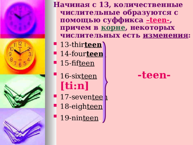 Начиная с 13, количественные  числительные образуются с помощью суффикса –teen- , причем в  корне , некоторых числительных есть изменения : 13- thir teen  14-four teen  15-fif teen 16-six teen  - teen-[ti : n]  17-seven teen 18-eigh teen 19-nin teen      