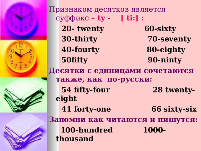 Признаком десятков является суффикс –  ty  -  [  ti : ] :  20- twenty  60-sixty  30-thirty  70-seventy   40-fourty  80-eighty   50fifty  90-ninty Десятки с единицами сочетаются также, как по-русски:  54 fifty-four 28 twenty-eight  41 forty-one 66 sixty-six Запомни как читаются и пишутся:  100- hundred  1000-thousand 