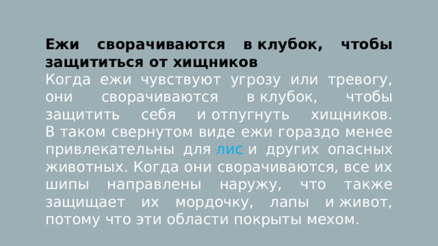 Ежи сворачиваются в клубок, чтобы защититься от хищников Когда ежи чувствуют угрозу или тревогу, они сворачиваются в клубок, чтобы защитить себя и отпугнуть хищников. В таком свернутом виде ежи гораздо менее привлекательны для  лис  и других опасных животных. Когда они сворачиваются, все их шипы направлены наружу, что также защищает их мордочку, лапы и живот, потому что эти области покрыты мехом. 