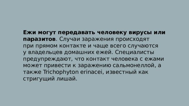 Ежи могут передавать человеку вирусы или паразитов . Случаи заражения происходят при прямом контакте и чаще всего случаются у владельцев домашних ежей. Специалисты предупреждают, что контакт человека с ежами может привести к заражению сальмонеллой, а также Trichophyton erinacei, известный как стригущий лишай. 